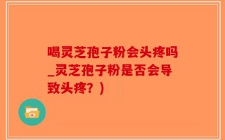 喝灵芝孢子粉会头疼吗_灵芝孢子粉是否会导致头疼？)