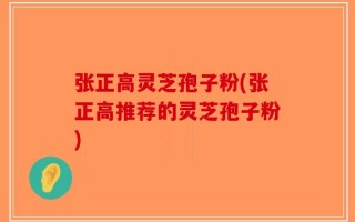 张正高灵芝孢子粉(张正高推荐的灵芝孢子粉)