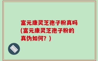 富元康灵芝孢子粉真吗(富元康灵芝孢子粉的真伪如何？)