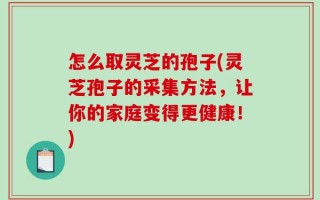 怎么取灵芝的孢子(灵芝孢子的采集方法，让你的家庭变得更健康！)