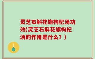 灵芝石斛花旗枸杞汤功效(灵芝石斛花旗枸杞汤的作用是什么？)