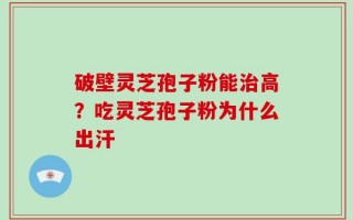 破壁灵芝孢子粉能治高？吃灵芝孢子粉为什么出汗
