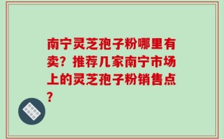 南宁灵芝孢子粉哪里有卖？推荐几家南宁市场上的灵芝孢子粉销售点？