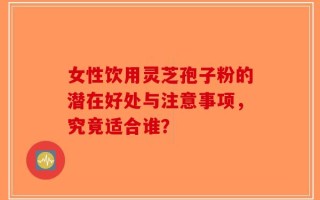 女性饮用灵芝孢子粉的潜在好处与注意事项，究竟适合谁？