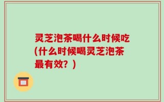 灵芝泡茶喝什么时候吃(什么时候喝灵芝泡茶最有效？)