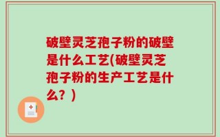 破壁灵芝孢子粉的破壁是什么工艺(破壁灵芝孢子粉的生产工艺是什么？)
