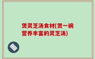 煲灵芝汤食材(煲一碗营养丰富的灵芝汤)