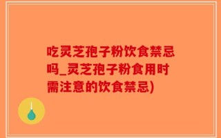 吃灵芝孢子粉饮食禁忌吗_灵芝孢子粉食用时需注意的饮食禁忌)