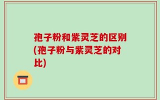 孢子粉和紫灵芝的区别(孢子粉与紫灵芝的对比)