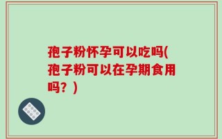 孢子粉怀孕可以吃吗(孢子粉可以在孕期食用吗？)