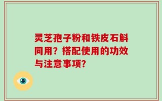 灵芝孢子粉和铁皮石斛同用？搭配使用的功效与注意事项？