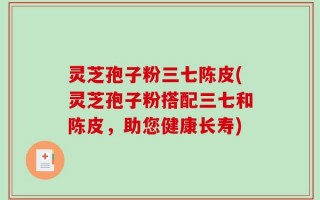 灵芝孢子粉三七陈皮(灵芝孢子粉搭配三七和陈皮，助您健康长寿)