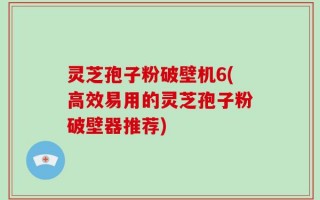 灵芝孢子粉破壁机6(高效易用的灵芝孢子粉破壁器推荐)