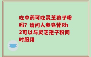 吃中药可吃灵芝孢子粉吗？请问人参皂苷Rh2可以与灵芝孢子粉同时服用