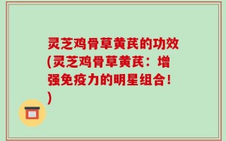 灵芝鸡骨草黄芪的功效(灵芝鸡骨草黄芪：增强免疫力的明星组合！)