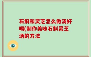 石斛和灵芝怎么做汤好喝(制作美味石斛灵芝汤的方法