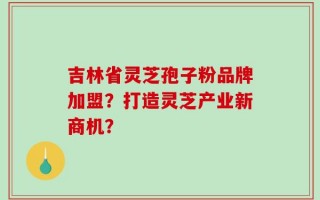 吉林省灵芝孢子粉品牌加盟？打造灵芝产业新商机？