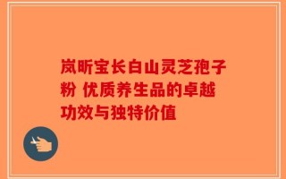 岚昕宝长白山灵芝孢子粉 优质养生品的卓越功效与独特价值