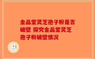 金品堂灵芝孢子粉是否破壁 探究金品堂灵芝孢子粉破壁情况