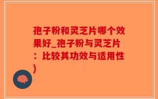 孢子粉和灵芝片哪个效果好_孢子粉与灵芝片：比较其功效与适用性)