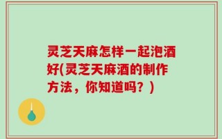 灵芝天麻怎样一起泡酒好(灵芝天麻酒的制作方法，你知道吗？)