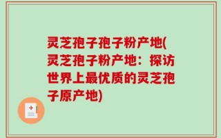 灵芝孢子孢子粉产地(灵芝孢子粉产地：探访世界上最优质的灵芝孢子原产地)