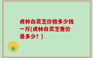 虎林白灵芝价格多少钱一斤(虎林白灵芝售价是多少？)