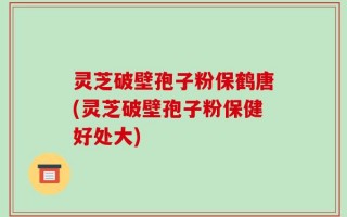 灵芝破壁孢子粉保鹤唐(灵芝破壁孢子粉保健好处大)