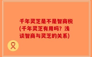 千年灵芝是不是智商税(千年灵芝有用吗？浅谈智商与灵芝的关系)
