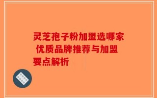 灵芝孢子粉加盟选哪家 优质品牌推荐与加盟要点解析