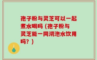 孢子粉与灵芝可以一起煮水喝吗 (孢子粉与灵芝能一同沏泡水饮用吗？)