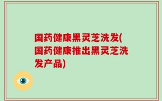 国药健康黑灵芝洗发(国药健康推出黑灵芝洗发产品)