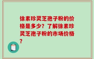 徐素珍灵芝孢子粉的价格是多少？了解徐素珍灵芝孢子粉的市场价格？