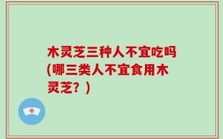 木灵芝三种人不宜吃吗(哪三类人不宜食用木灵芝？)