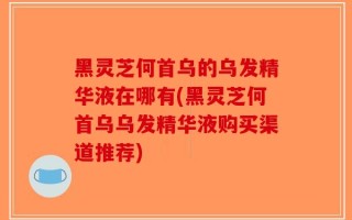 黑灵芝何首乌的乌发精华液在哪有(黑灵芝何首乌乌发精华液购买渠道推荐)