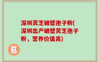 深圳灵芝破壁孢子粉(深圳出产破壁灵芝孢子粉，营养价值高)
