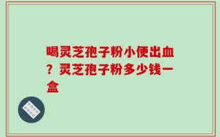 喝灵芝孢子粉小便出血？灵芝孢子粉多少钱一盒