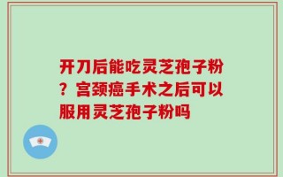 开刀后能吃灵芝孢子粉？宫颈癌手术之后可以服用灵芝孢子粉吗