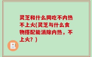 灵芝和什么同吃不内热不上火(灵芝与什么食物搭配能消除内热，不上火？)