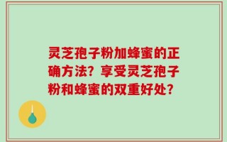 灵芝孢子粉加蜂蜜的正确方法？享受灵芝孢子粉和蜂蜜的双重好处？