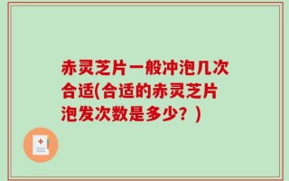 赤灵芝片一般冲泡几次合适(合适的赤灵芝片泡发次数是多少？)