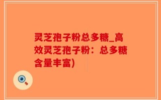 灵芝孢子粉总多糖_高效灵芝孢子粉：总多糖含量丰富)