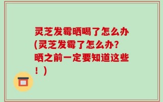 灵芝发霉晒喝了怎么办(灵芝发霉了怎么办？晒之前一定要知道这些！)