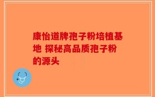 康怡道牌孢子粉培植基地 探秘高品质孢子粉的源头