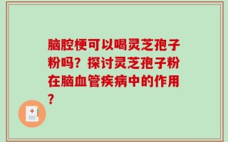 脑腔梗可以喝灵芝孢子粉吗？探讨灵芝孢子粉在脑血管疾病中的作用？