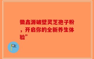 徽鑫源破壁灵芝孢子粉，开启你的全新养生体验”