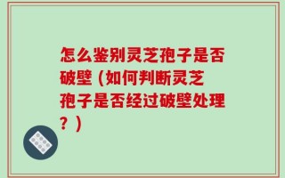怎么鉴别灵芝孢子是否破壁 (如何判断灵芝孢子是否经过破壁处理？)