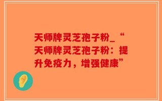 天师牌灵芝孢子粉_“天师牌灵芝孢子粉：提升免疫力，增强健康”