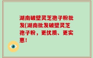 湖南破壁灵芝孢子粉批发(湖南批发破壁灵芝孢子粉，更优质、更实惠！