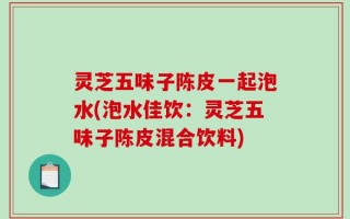 灵芝五味子陈皮一起泡水(泡水佳饮：灵芝五味子陈皮混合饮料)